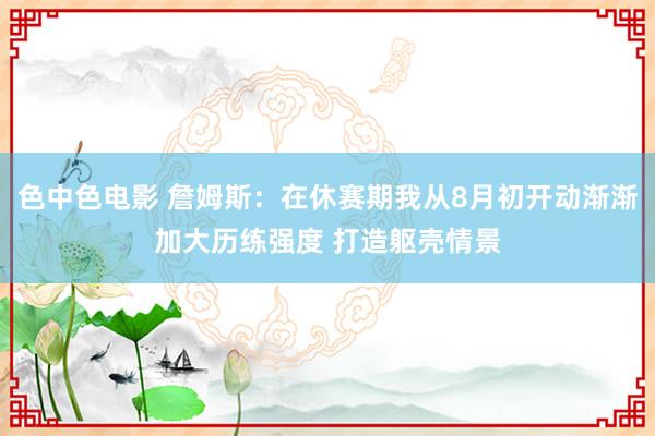 色中色电影 詹姆斯：在休赛期我从8月初开动渐渐加大历练强度 打造躯壳情景