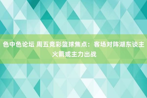 色中色论坛 周五竞彩篮球焦点：客场对阵湖东谈主 火箭或主力出战