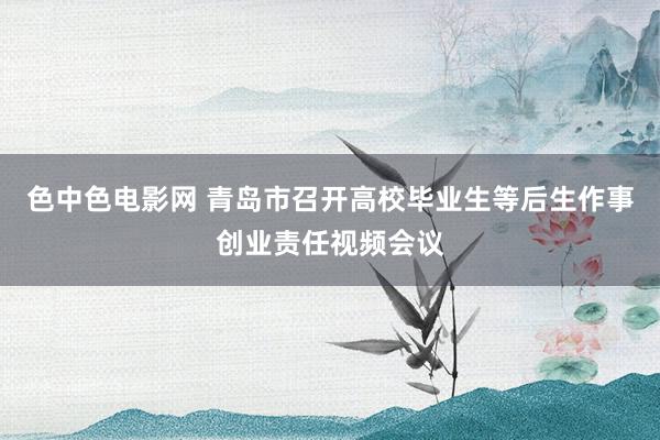 色中色电影网 青岛市召开高校毕业生等后生作事创业责任视频会议