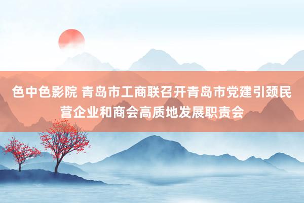 色中色影院 青岛市工商联召开青岛市党建引颈民营企业和商会高质地发展职责会