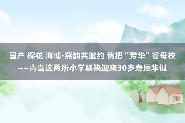 国产 探花 海博·燕韵共邀约 请把“芳华”寄母校——青岛这两所小学联袂迎来30岁寿辰华诞