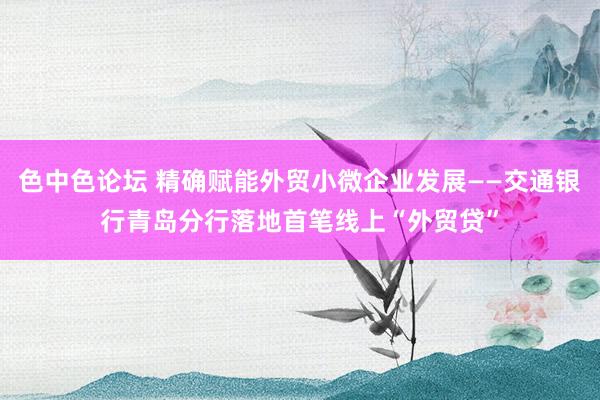 色中色论坛 精确赋能外贸小微企业发展——交通银行青岛分行落地首笔线上“外贸贷”