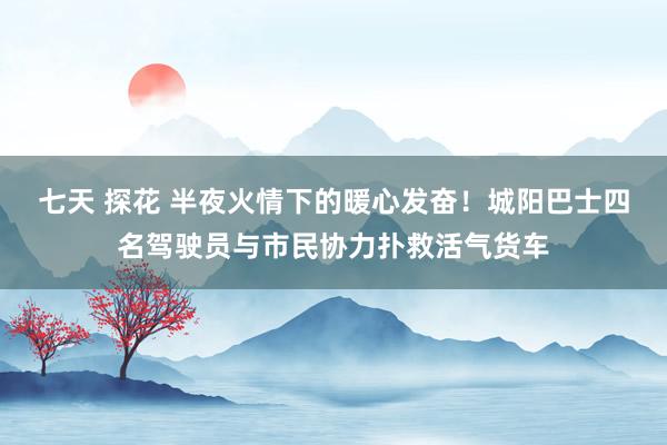 七天 探花 半夜火情下的暖心发奋！城阳巴士四名驾驶员与市民协力扑救活气货车