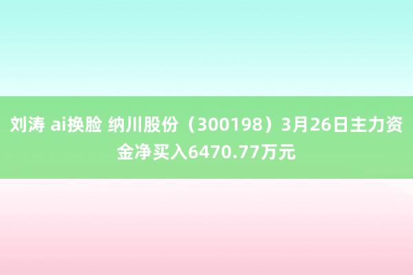 刘涛 ai换脸 纳川股份（300198）3月26日主力资金净买入6470.77万元