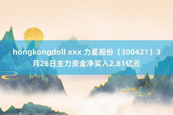 hongkongdoll xxx 力星股份（300421）3月26日主力资金净买入2.81亿元
