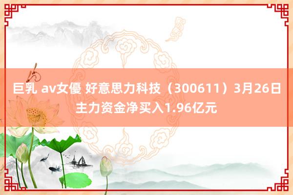 巨乳 av女優 好意思力科技（300611）3月26日主力资金净买入1.96亿元