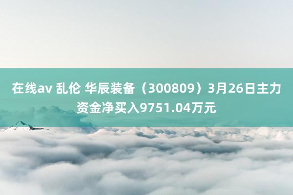 在线av 乱伦 华辰装备（300809）3月26日主力资金净买入9751.04万元