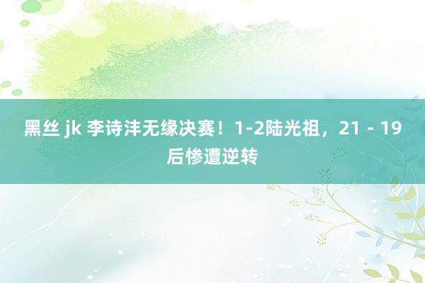 黑丝 jk 李诗沣无缘决赛！1-2陆光祖，21－19后惨遭逆转