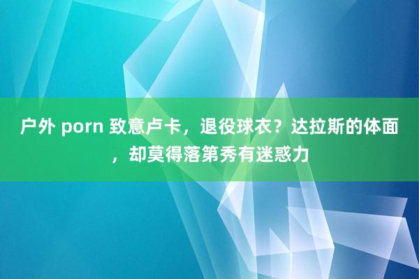 户外 porn 致意卢卡，退役球衣？达拉斯的体面，却莫得落第秀有迷惑力