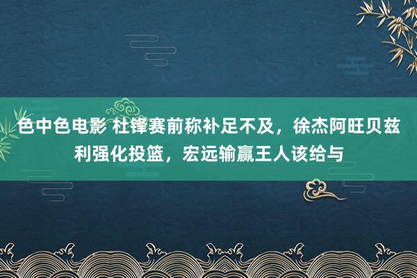 色中色电影 杜锋赛前称补足不及，徐杰阿旺贝兹利强化投篮，宏远输赢王人该给与