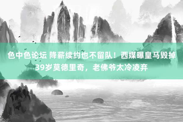 色中色论坛 降薪续约也不留队！西媒曝皇马毁掉39岁莫德里奇，老佛爷太冷凌弃