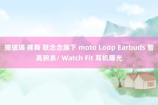擦玻璃 裸舞 联念念旗下 moto Loop Earbuds 智高腕表/ Watch Fit 耳机曝光