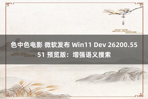色中色电影 微软发布 Win11 Dev 26200.5551 预览版：增强语义搜索