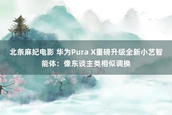 北条麻妃电影 华为Pura X重磅升级全新小艺智能体：像东谈主类相似调换