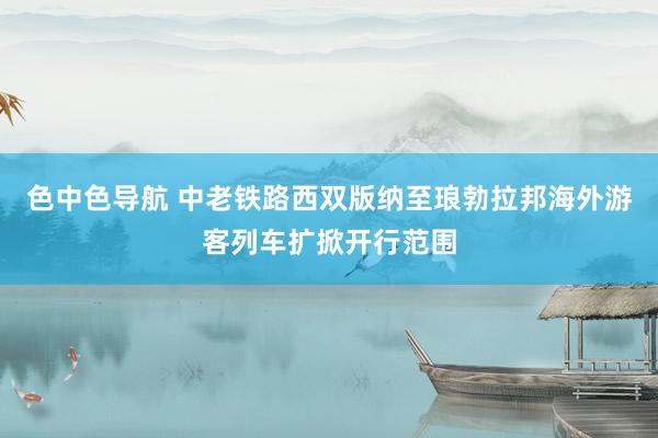 色中色导航 中老铁路西双版纳至琅勃拉邦海外游客列车扩掀开行范围
