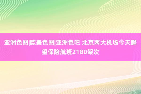 亚洲色图|欧美色图|亚洲色吧 北京两大机场今天瞻望保险航班2180架次