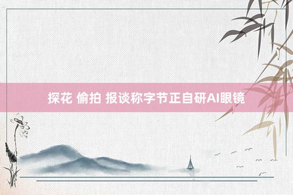探花 偷拍 报谈称字节正自研AI眼镜