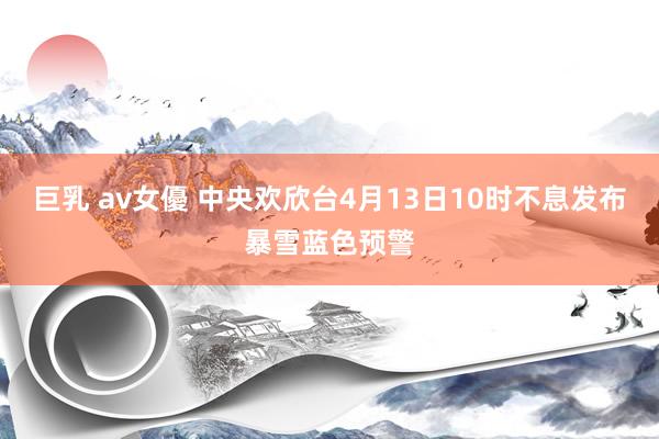 巨乳 av女優 中央欢欣台4月13日10时不息发布暴雪蓝色预警
