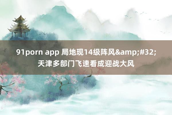 91porn app 局地现14级阵风&#32;天津多部门飞速看成迎战大风