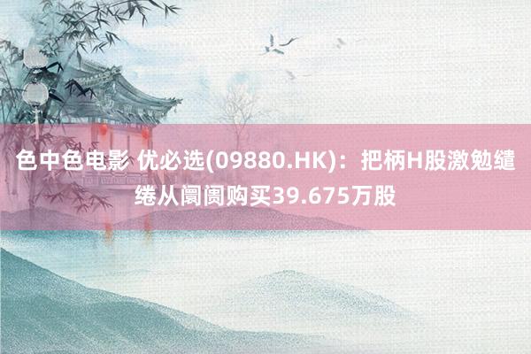 色中色电影 优必选(09880.HK)：把柄H股激勉缱绻从阛阓购买39.675万股