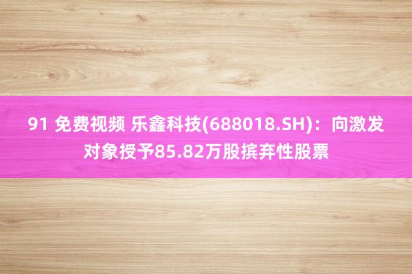 91 免费视频 乐鑫科技(688018.SH)：向激发对象授予85.82万股摈弃性股票