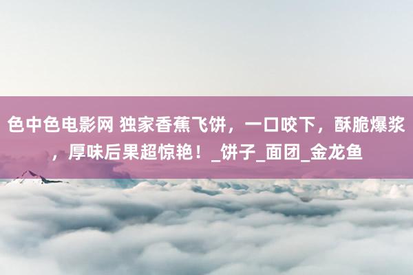 色中色电影网 独家香蕉飞饼，一口咬下，酥脆爆浆，厚味后果超惊艳！_饼子_面团_金龙鱼