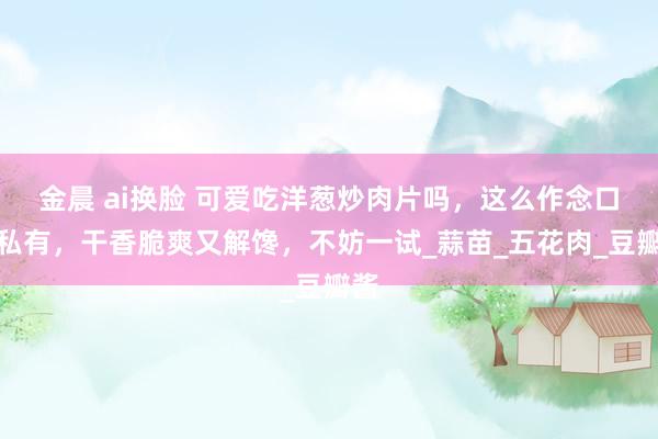 金晨 ai换脸 可爱吃洋葱炒肉片吗，这么作念口感私有，干香脆爽又解馋，不妨一试_蒜苗_五花肉_豆瓣酱