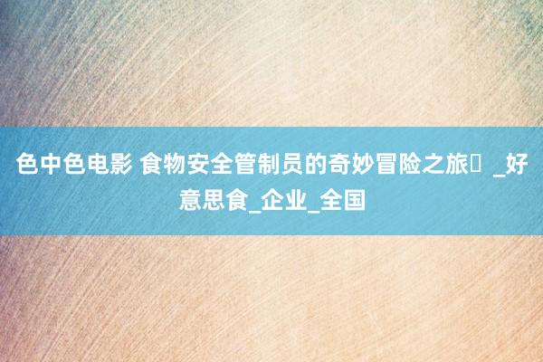 色中色电影 食物安全管制员的奇妙冒险之旅​_好意思食_企业_全国