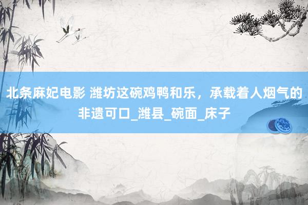 北条麻妃电影 潍坊这碗鸡鸭和乐，承载着人烟气的非遗可口_潍县_碗面_床子