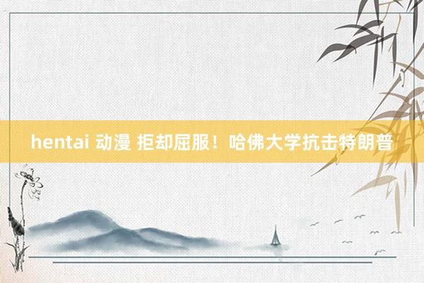 hentai 动漫 拒却屈服！哈佛大学抗击特朗普