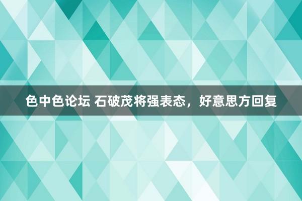 色中色论坛 石破茂将强表态，好意思方回复