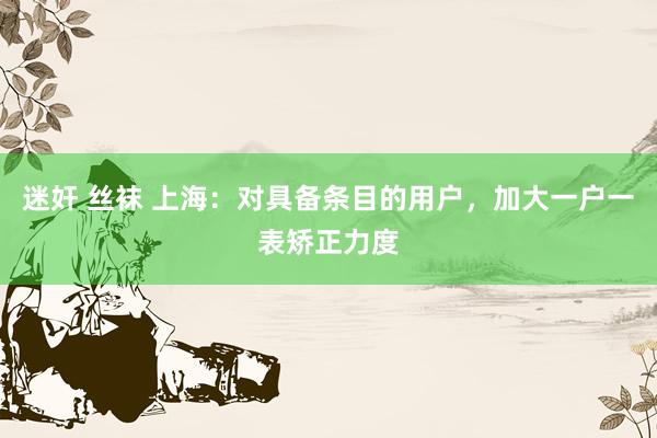 迷奸 丝袜 上海：对具备条目的用户，加大一户一表矫正力度