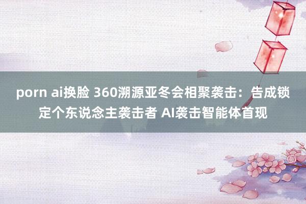 porn ai换脸 360溯源亚冬会相聚袭击：告成锁定个东说念主袭击者 AI袭击智能体首现