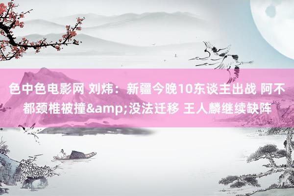 色中色电影网 刘炜：新疆今晚10东谈主出战 阿不都颈椎被撞&没法迁移 王人麟继续缺阵