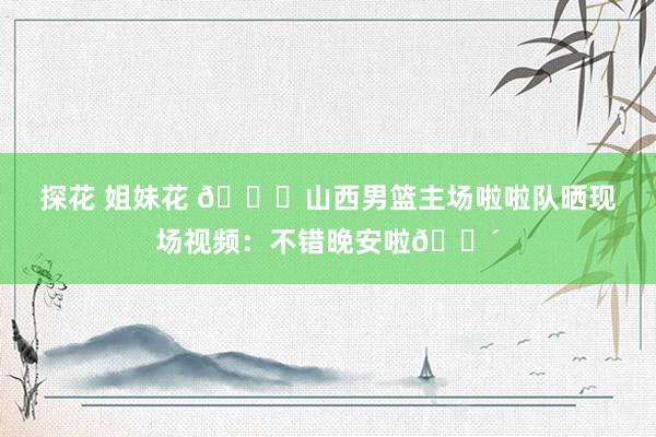 探花 姐妹花 👀山西男篮主场啦啦队晒现场视频：不错晚安啦😴