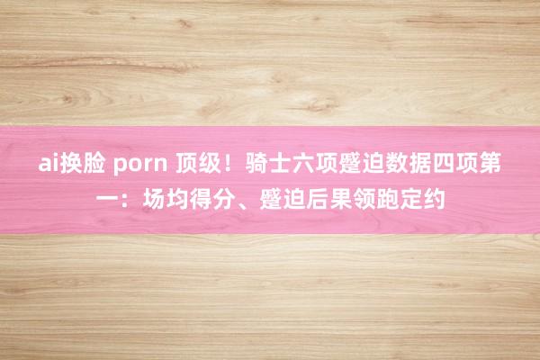 ai换脸 porn 顶级！骑士六项蹙迫数据四项第一：场均得分、蹙迫后果领跑定约