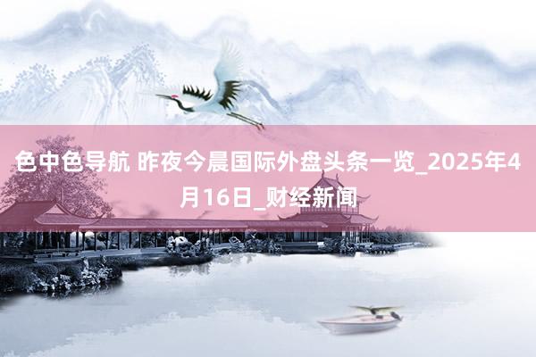 色中色导航 昨夜今晨国际外盘头条一览_2025年4月16日_财经新闻