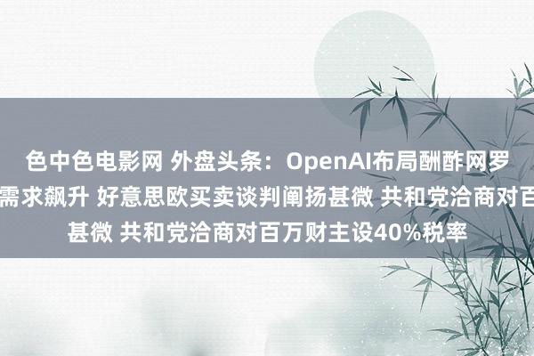 色中色电影网 外盘头条：OpenAI布局酬酢网罗 好意思国保税仓库需求飙升 好意思欧买卖谈判阐扬甚微 共和党洽商对百万财主设40%税率