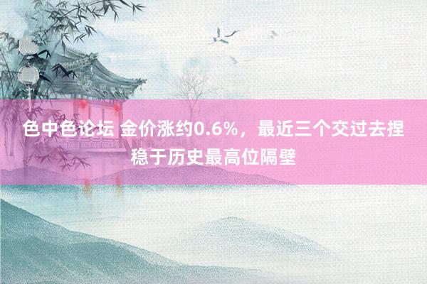 色中色论坛 金价涨约0.6%，最近三个交过去捏稳于历史最高位隔壁