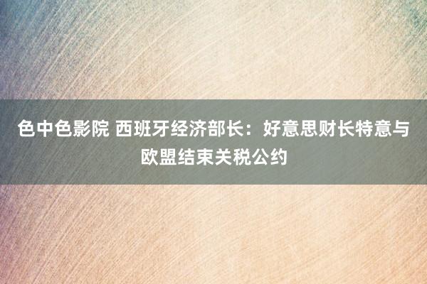色中色影院 西班牙经济部长：好意思财长特意与欧盟结束关税公约