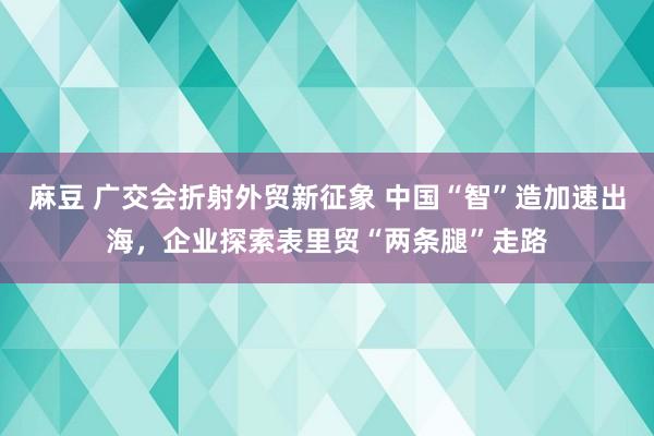 麻豆 广交会折射外贸新征象 中国“智”造加速出海，企业探索表里贸“两条腿”走路