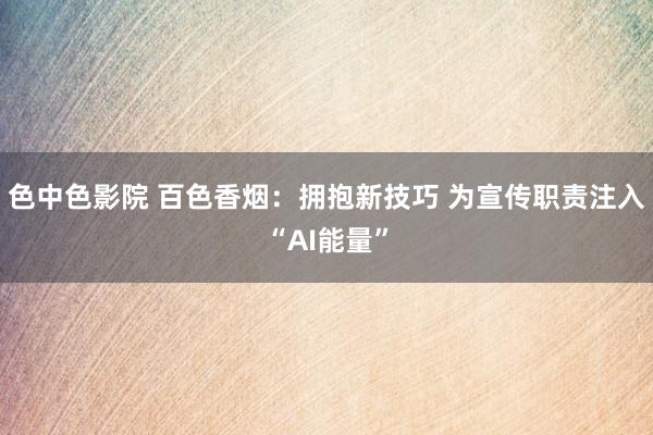 色中色影院 百色香烟：拥抱新技巧 为宣传职责注入“AI能量”