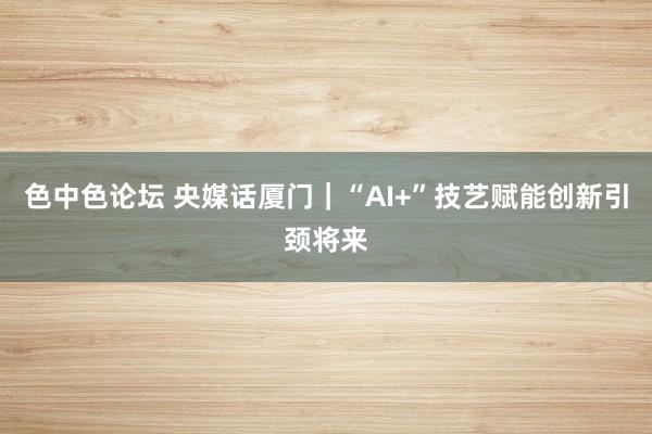 色中色论坛 央媒话厦门｜“AI+”技艺赋能创新引颈将来