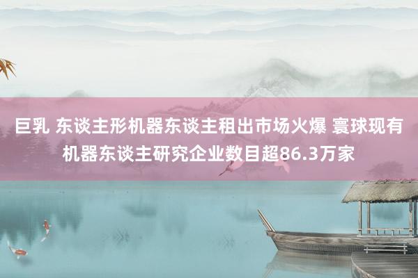 巨乳 东谈主形机器东谈主租出市场火爆 寰球现有机器东谈主研究企业数目超86.3万家