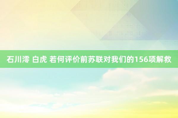 石川澪 白虎 若何评价前苏联对我们的156项解救