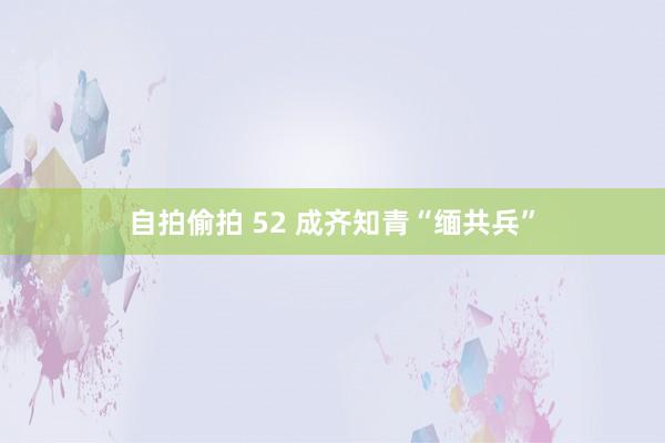 自拍偷拍 52 成齐知青“缅共兵”