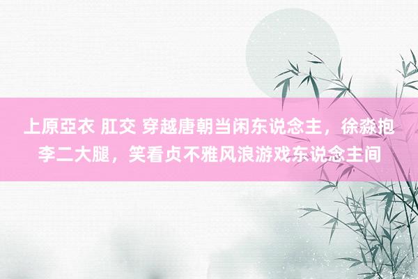 上原亞衣 肛交 穿越唐朝当闲东说念主，徐淼抱李二大腿，笑看贞不雅风浪游戏东说念主间