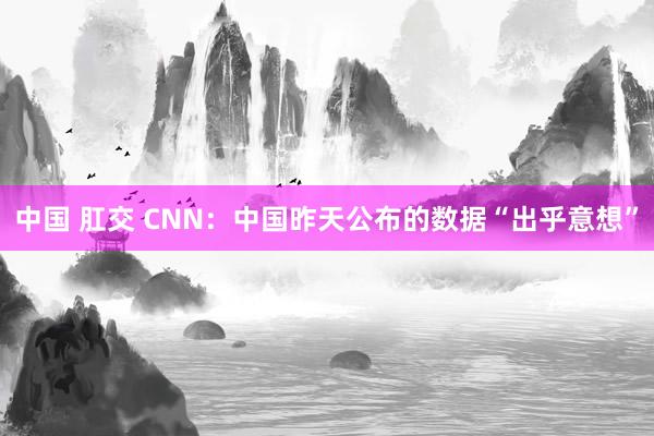 中国 肛交 CNN：中国昨天公布的数据“出乎意想”