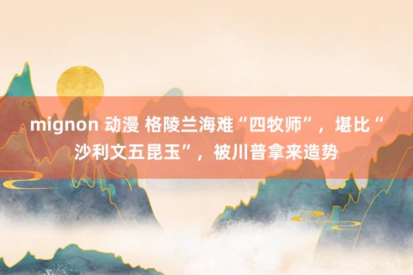 mignon 动漫 格陵兰海难“四牧师”，堪比“沙利文五昆玉”，被川普拿来造势