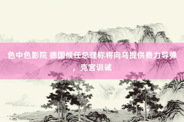 色中色影院 德国候任总理称将向乌提供费力导弹，克宫训诫